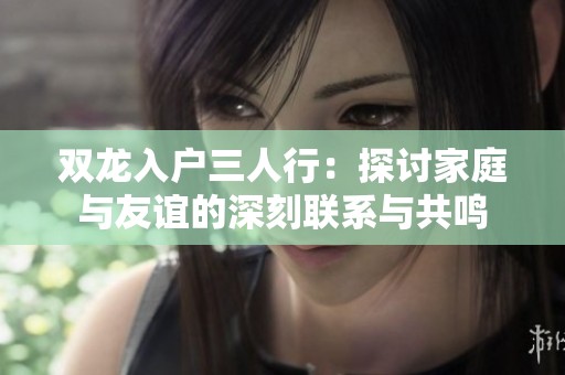 双龙入户三人行：探讨家庭与友谊的深刻联系与共鸣