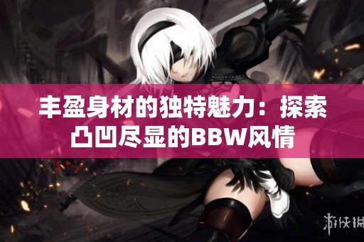 丰盈身材的独特魅力：探索凸凹尽显的BBW风情
