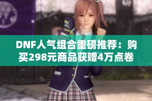 DNF人气组合重磅推荐：购买298元商品获赠4万点卷及永久体验服特权