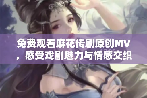 免费观看麻花传剧原创MV，感受戏剧魅力与情感交织