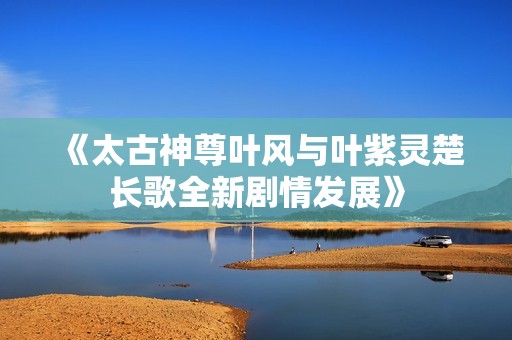 《太古神尊叶风与叶紫灵楚长歌全新剧情发展》