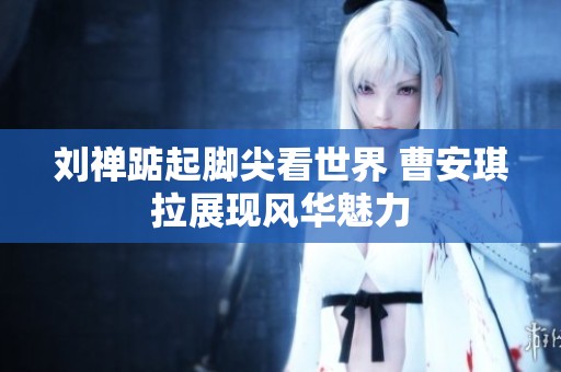 刘禅踮起脚尖看世界 曹安琪拉展现风华魅力