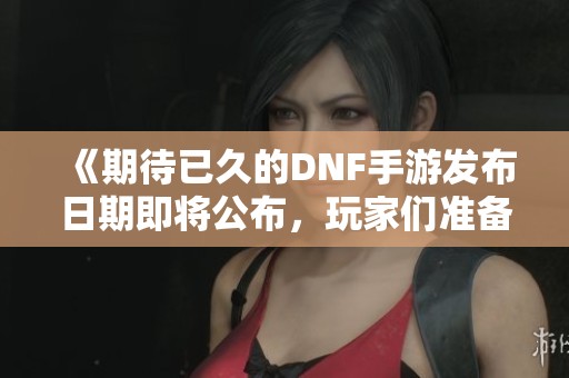 《期待已久的DNF手游发布日期即将公布，玩家们准备好了吗》