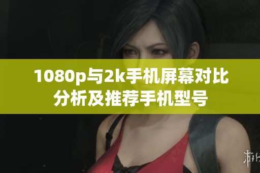 1080p与2k手机屏幕对比分析及推荐手机型号