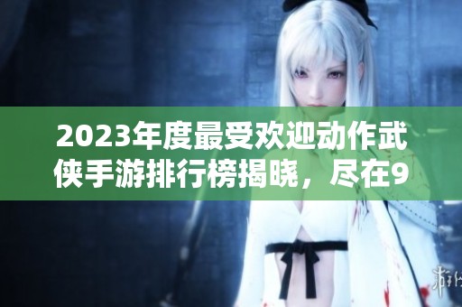 2023年度最受欢迎动作武侠手游排行榜揭晓，尽在98手游网