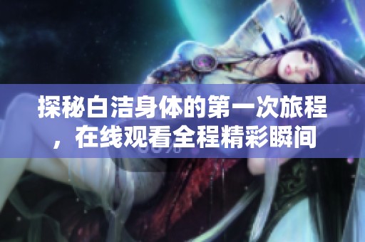 探秘白洁身体的第一次旅程，在线观看全程精彩瞬间