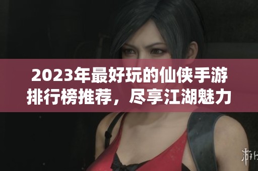 2023年最好玩的仙侠手游排行榜推荐，尽享江湖魅力