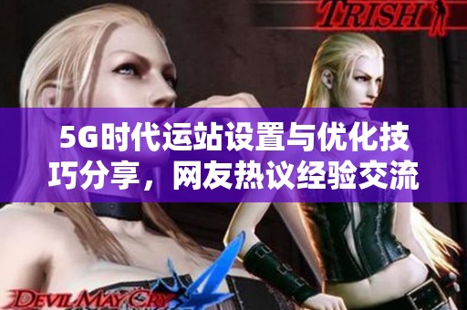 5G时代运站设置与优化技巧分享，网友热议经验交流