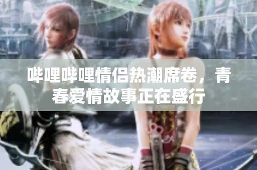 哔哩哔哩情侣热潮席卷，青春爱情故事正在盛行
