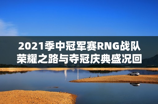 2021季中冠军赛RNG战队荣耀之路与夺冠庆典盛况回顾