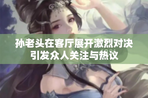 孙老头在客厅展开激烈对决引发众人关注与热议