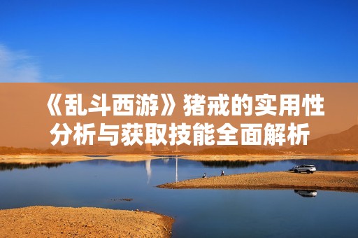 《乱斗西游》猪戒的实用性分析与获取技能全面解析