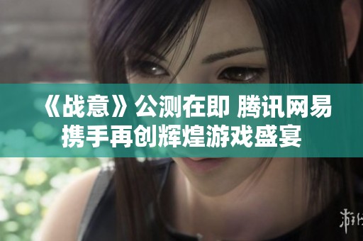 《战意》公测在即 腾讯网易携手再创辉煌游戏盛宴