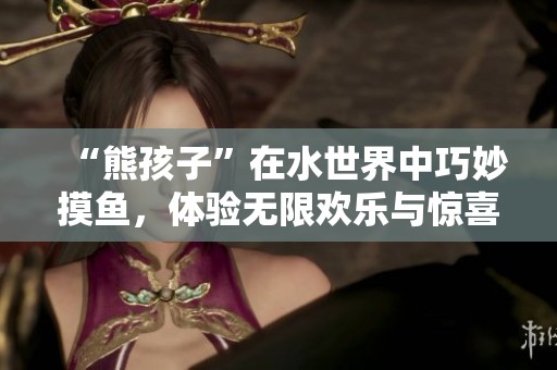 “熊孩子”在水世界中巧妙摸鱼，体验无限欢乐与惊喜
