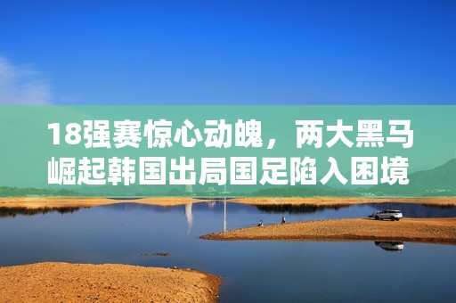 18强赛惊心动魄，两大黑马崛起韩国出局国足陷入困境
