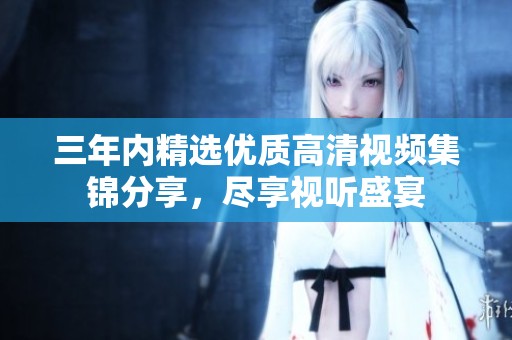 三年内精选优质高清视频集锦分享，尽享视听盛宴