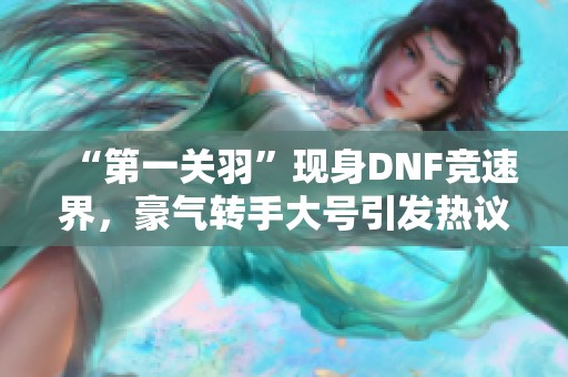“第一关羽”现身DNF竞速界，豪气转手大号引发热议