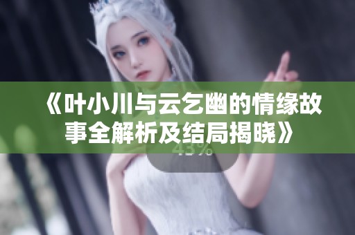 《叶小川与云乞幽的情缘故事全解析及结局揭晓》