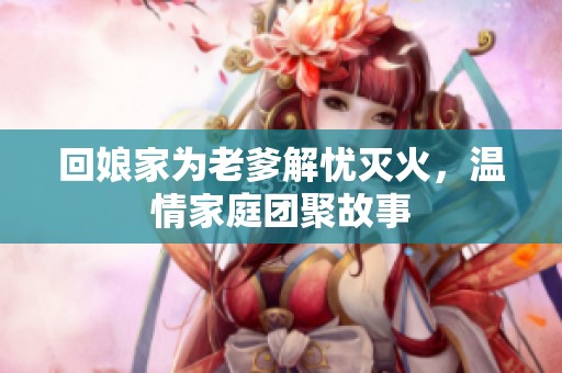 回娘家为老爹解忧灭火，温情家庭团聚故事