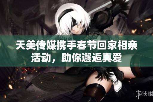 天美传媒携手春节回家相亲活动，助你邂逅真爱
