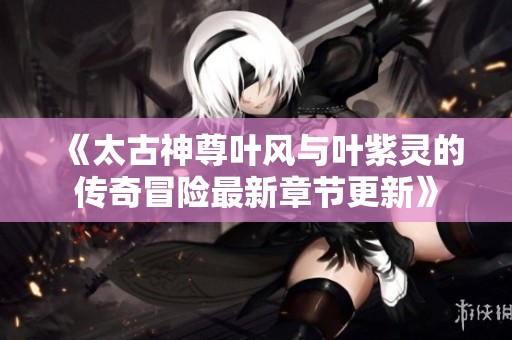 《太古神尊叶风与叶紫灵的传奇冒险最新章节更新》