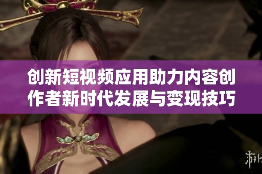 创新短视频应用助力内容创作者新时代发展与变现技巧