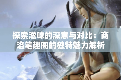 探索滋味的深意与对比：商洛笔趣阁的独特魅力解析