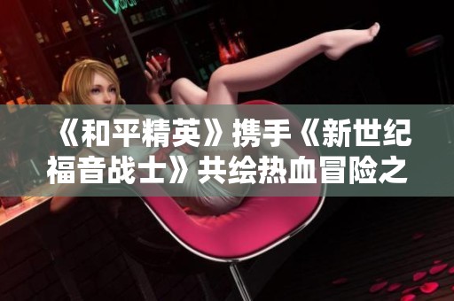 《和平精英》携手《新世纪福音战士》共绘热血冒险之路守护未来
