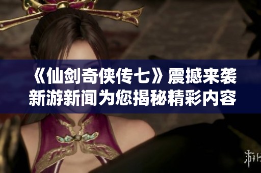 《仙剑奇侠传七》震撼来袭 新游新闻为您揭秘精彩内容与玩法