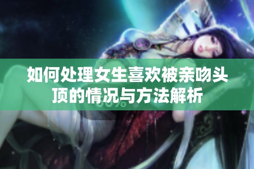 如何处理女生喜欢被亲吻头顶的情况与方法解析