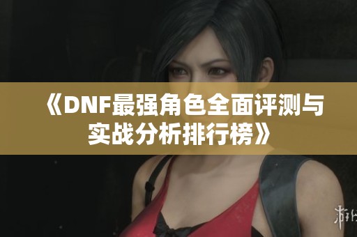 《DNF最强角色全面评测与实战分析排行榜》