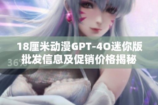 18厘米动漫GPT-4O迷你版批发信息及促销价格揭秘