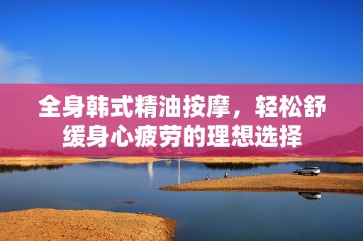 全身韩式精油按摩，轻松舒缓身心疲劳的理想选择