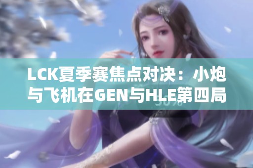LCK夏季赛焦点对决：小炮与飞机在GEN与HLE第四局的BP解析