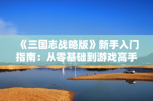 《三国志战略版》新手入门指南：从零基础到游戏高手的全面攻略