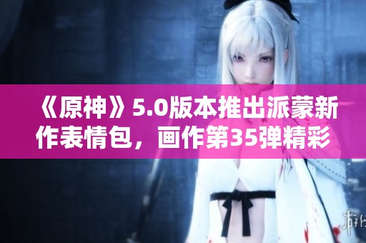 《原神》5.0版本推出派蒙新作表情包，画作第35弹精彩上线