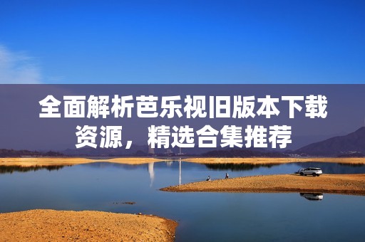 全面解析芭乐视旧版本下载资源，精选合集推荐
