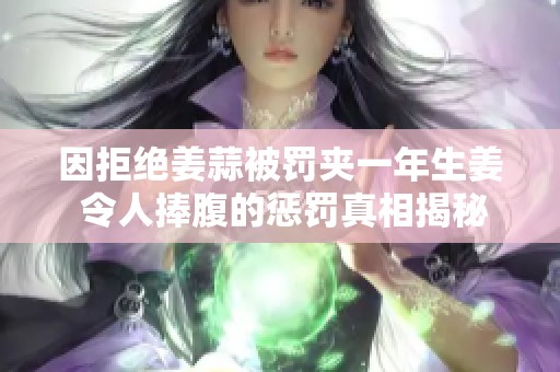 因拒绝姜蒜被罚夹一年生姜 令人捧腹的惩罚真相揭秘