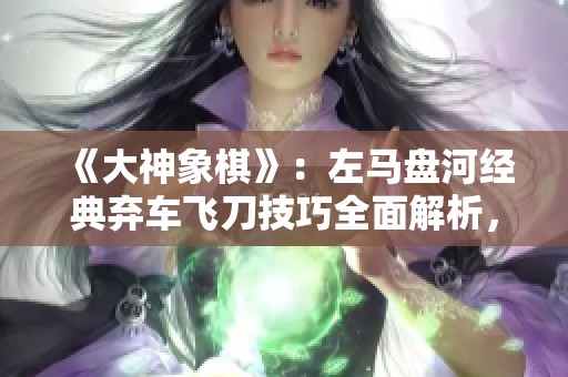 《大神象棋》：左马盘河经典弃车飞刀技巧全面解析，掌握必备攻略