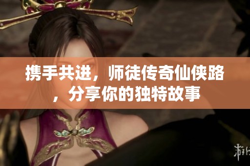 携手共进，师徒传奇仙侠路，分享你的独特故事