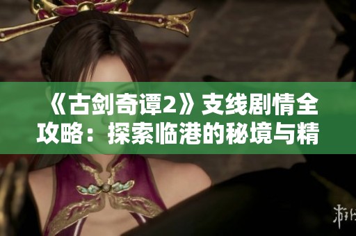 《古剑奇谭2》支线剧情全攻略：探索临港的秘境与精彩剧情