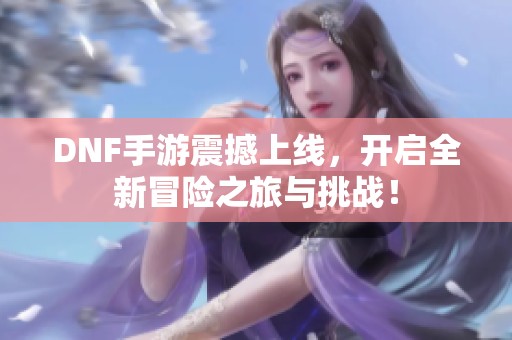 DNF手游震撼上线，开启全新冒险之旅与挑战！