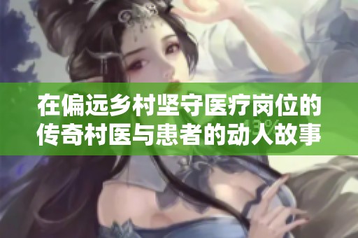 在偏远乡村坚守医疗岗位的传奇村医与患者的动人故事