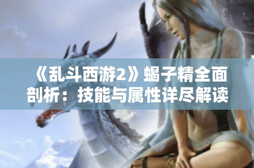 《乱斗西游2》蝎子精全面剖析：技能与属性详尽解读攻略