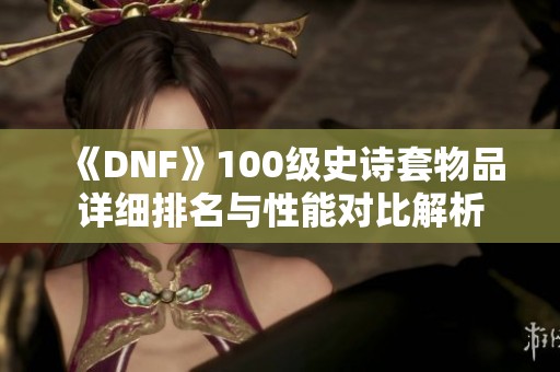 《DNF》100级史诗套物品详细排名与性能对比解析