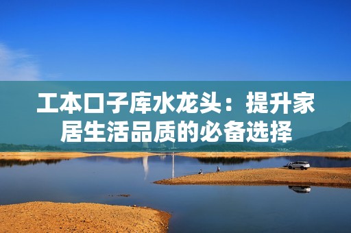 工本口子库水龙头：提升家居生活品质的必备选择