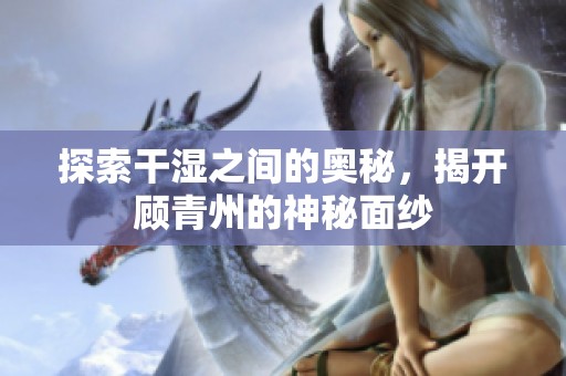 探索干湿之间的奥秘，揭开顾青州的神秘面纱