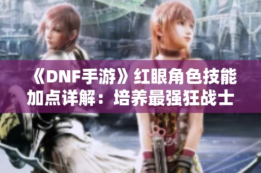 《DNF手游》红眼角色技能加点详解：培养最强狂战士的全攻略