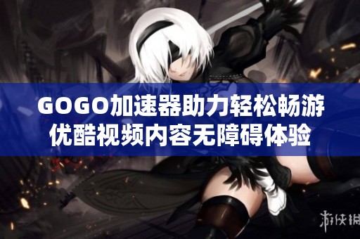 GOGO加速器助力轻松畅游优酷视频内容无障碍体验