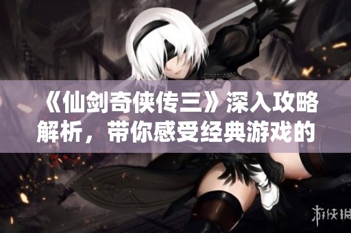 《仙剑奇侠传三》深入攻略解析，带你感受经典游戏的每一细节